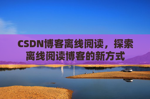 CSDN博客离线阅读，探索离线阅读博客的新方式