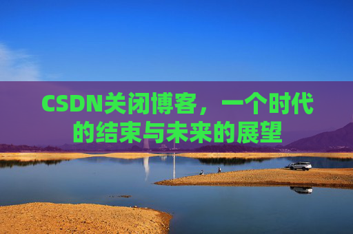 CSDN关闭博客，一个时代的结束与未来的展望